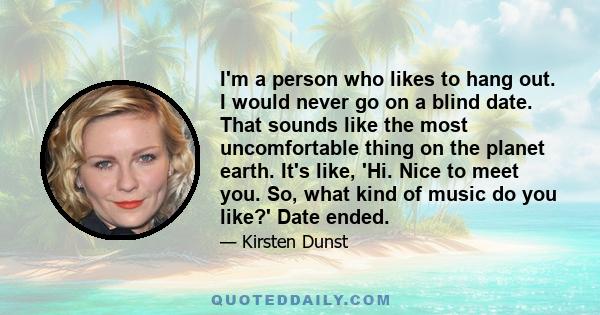 I'm a person who likes to hang out. I would never go on a blind date. That sounds like the most uncomfortable thing on the planet earth. It's like, 'Hi. Nice to meet you. So, what kind of music do you like?' Date ended.