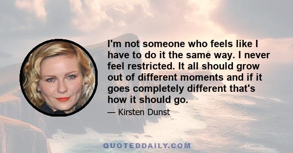 I'm not someone who feels like I have to do it the same way. I never feel restricted. It all should grow out of different moments and if it goes completely different that's how it should go.