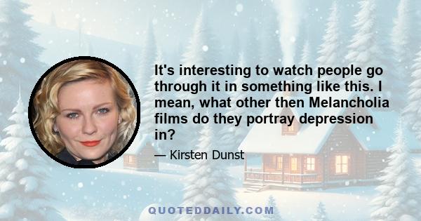 It's interesting to watch people go through it in something like this. I mean, what other then Melancholia films do they portray depression in?