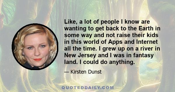 Like, a lot of people I know are wanting to get back to the Earth in some way and not raise their kids in this world of Apps and Internet all the time. I grew up on a river in New Jersey and I was in fantasy land. I