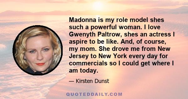 Madonna is my role model shes such a powerful woman. I love Gwenyth Paltrow, shes an actress I aspire to be like. And, of course, my mom. She drove me from New Jersey to New York every day for commercials so I could get 