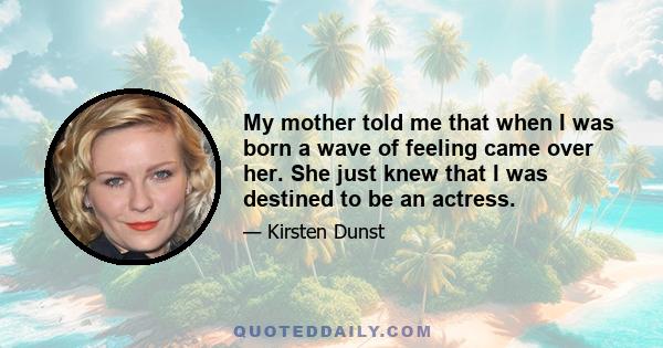 My mother told me that when I was born a wave of feeling came over her. She just knew that I was destined to be an actress.