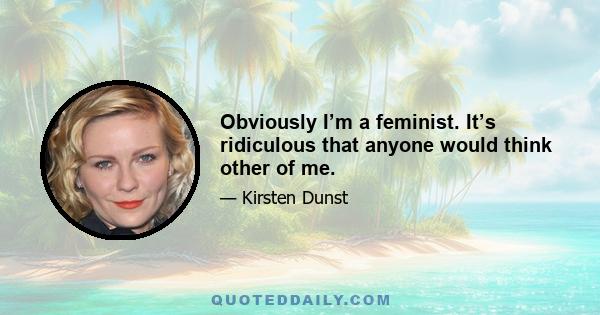 Obviously I’m a feminist. It’s ridiculous that anyone would think other of me.