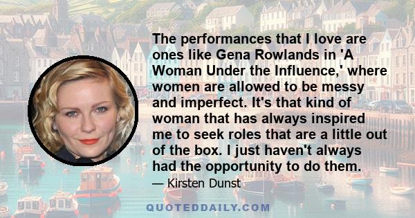 The performances that I love are ones like Gena Rowlands in 'A Woman Under the Influence,' where women are allowed to be messy and imperfect. It's that kind of woman that has always inspired me to seek roles that are a