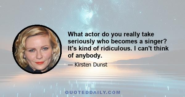 What actor do you really take seriously who becomes a singer? It's kind of ridiculous. I can't think of anybody.