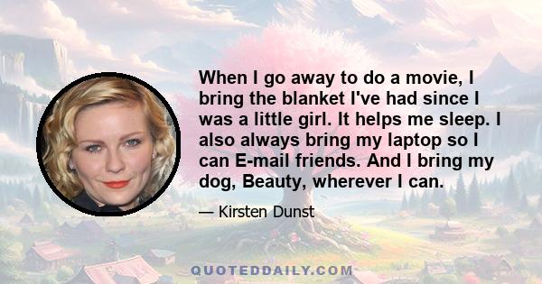 When I go away to do a movie, I bring the blanket I've had since I was a little girl. It helps me sleep. I also always bring my laptop so I can E-mail friends. And I bring my dog, Beauty, wherever I can.