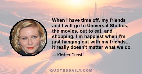 When I have time off, my friends and I will go to Universal Studios, the movies, out to eat, and shopping. I'm happiest when I'm just hanging out with my friends... it really doesn't matter what we do.