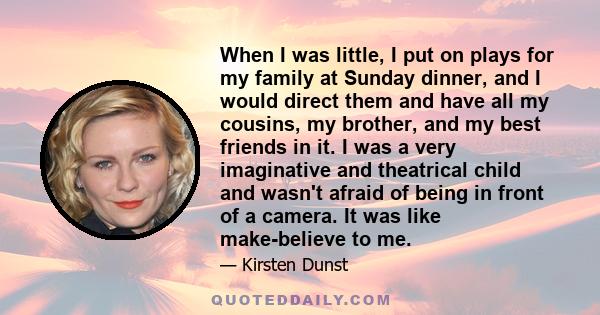 When I was little, I put on plays for my family at Sunday dinner, and I would direct them and have all my cousins, my brother, and my best friends in it. I was a very imaginative and theatrical child and wasn't afraid