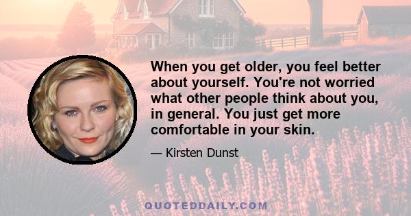 When you get older, you feel better about yourself. You're not worried what other people think about you, in general. You just get more comfortable in your skin.