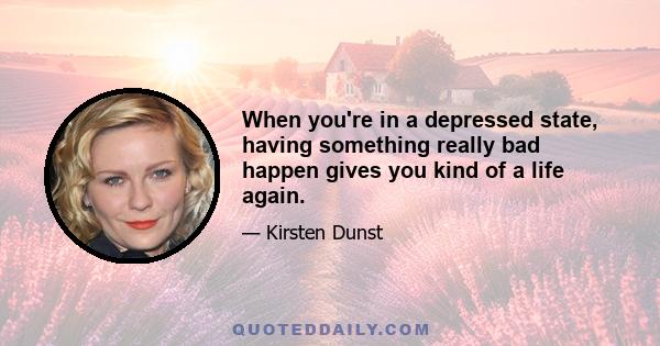 When you're in a depressed state, having something really bad happen gives you kind of a life again.