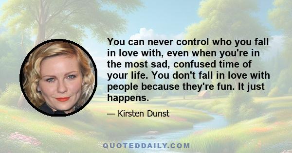 You can never control who you fall in love with, even when you're in the most sad, confused time of your life. You don't fall in love with people because they're fun. It just happens.