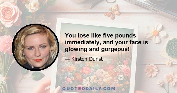 You lose like five pounds immediately, and your face is glowing and gorgeous!