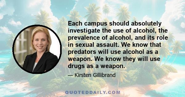 Each campus should absolutely investigate the use of alcohol, the prevalence of alcohol, and its role in sexual assault. We know that predators will use alcohol as a weapon. We know they will use drugs as a weapon.