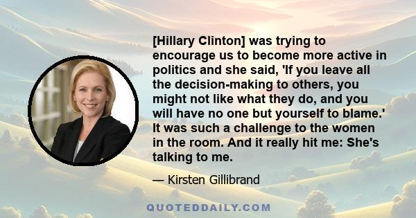 [Hillary Clinton] was trying to encourage us to become more active in politics and she said, 'If you leave all the decision-making to others, you might not like what they do, and you will have no one but yourself to