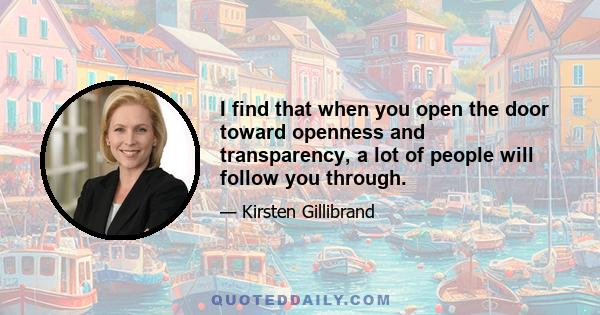 I find that when you open the door toward openness and transparency, a lot of people will follow you through.