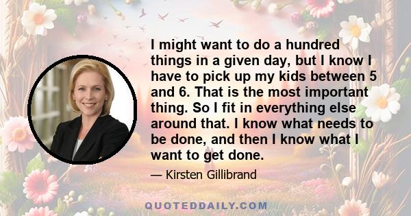 I might want to do a hundred things in a given day, but I know I have to pick up my kids between 5 and 6. That is the most important thing. So I fit in everything else around that. I know what needs to be done, and then 