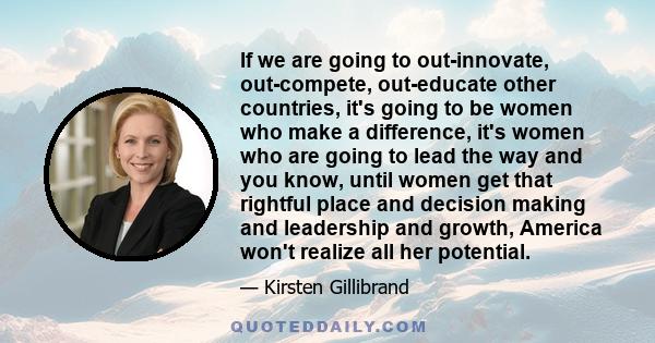 If we are going to out-innovate, out-compete, out-educate other countries, it's going to be women who make a difference, it's women who are going to lead the way and you know, until women get that rightful place and