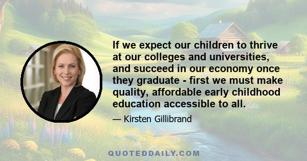 If we expect our children to thrive at our colleges and universities, and succeed in our economy once they graduate - first we must make quality, affordable early childhood education accessible to all.