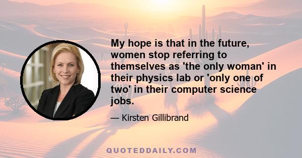 My hope is that in the future, women stop referring to themselves as 'the only woman' in their physics lab or 'only one of two' in their computer science jobs.