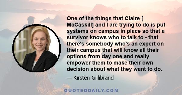 One of the things that Claire [ McCaskill] and I are trying to do is put systems on campus in place so that a survivor knows who to talk to - that there's somebody who's an expert on their campus that will know all