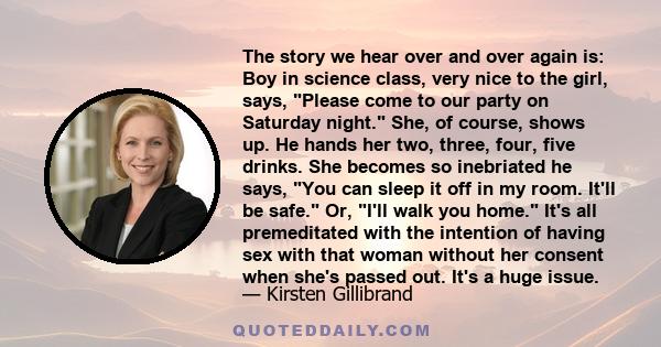 The story we hear over and over again is: Boy in science class, very nice to the girl, says, Please come to our party on Saturday night. She, of course, shows up. He hands her two, three, four, five drinks. She becomes