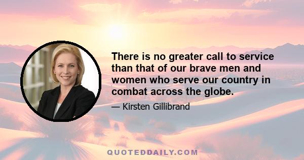 There is no greater call to service than that of our brave men and women who serve our country in combat across the globe.