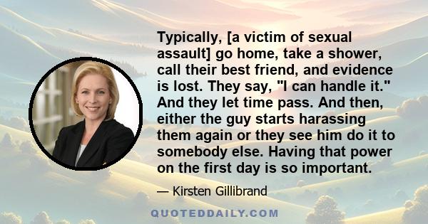 Typically, [a victim of sexual assault] go home, take a shower, call their best friend, and evidence is lost. They say, I can handle it. And they let time pass. And then, either the guy starts harassing them again or