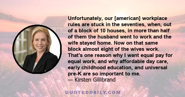 Unfortunately, our [american] workplace rules are stuck in the seventies, when, out of a block of 10 houses, in more than half of them the husband went to work and the wife stayed home. Now on that same block almost