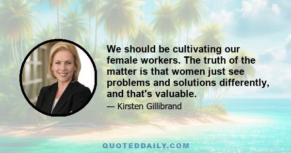 We should be cultivating our female workers. The truth of the matter is that women just see problems and solutions differently, and that's valuable.