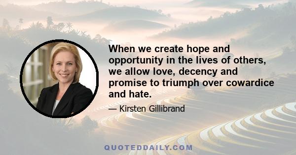 When we create hope and opportunity in the lives of others, we allow love, decency and promise to triumph over cowardice and hate.