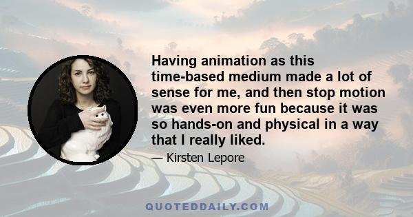 Having animation as this time-based medium made a lot of sense for me, and then stop motion was even more fun because it was so hands-on and physical in a way that I really liked.