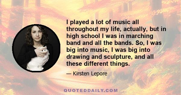 I played a lot of music all throughout my life, actually, but in high school I was in marching band and all the bands. So, I was big into music, I was big into drawing and sculpture, and all these different things.