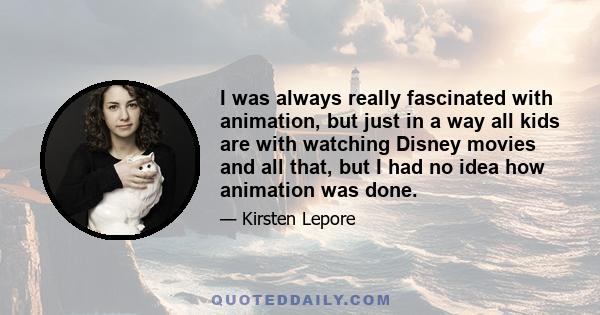 I was always really fascinated with animation, but just in a way all kids are with watching Disney movies and all that, but I had no idea how animation was done.