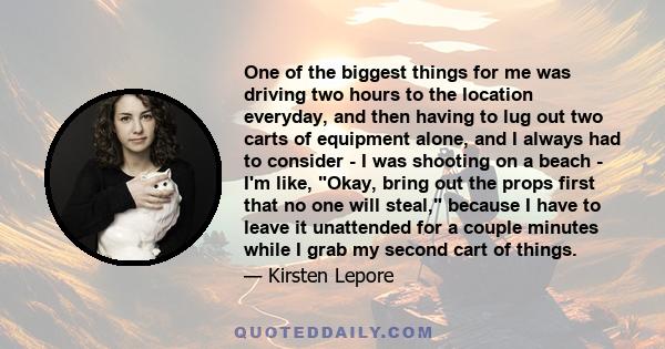 One of the biggest things for me was driving two hours to the location everyday, and then having to lug out two carts of equipment alone, and I always had to consider - I was shooting on a beach - I'm like, Okay, bring