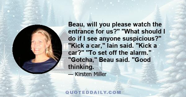 Beau, will you please watch the entrance for us? What should I do if I see anyone suspicious? Kick a car, Iain said. Kick a car? To set off the alarm. Gotcha, Beau said. Good thinking.