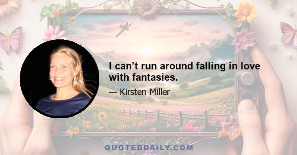 I can’t run around falling in love with fantasies.