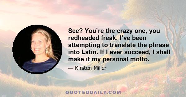 See? You’re the crazy one, you redheaded freak. I’ve been attempting to translate the phrase into Latin. If I ever succeed, I shall make it my personal motto.