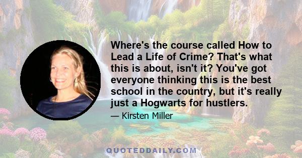 Where's the course called How to Lead a Life of Crime? That's what this is about, isn't it? You've got everyone thinking this is the best school in the country, but it's really just a Hogwarts for hustlers.