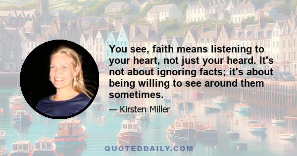 You see, faith means listening to your heart, not just your heard. It's not about ignoring facts; it's about being willing to see around them sometimes.