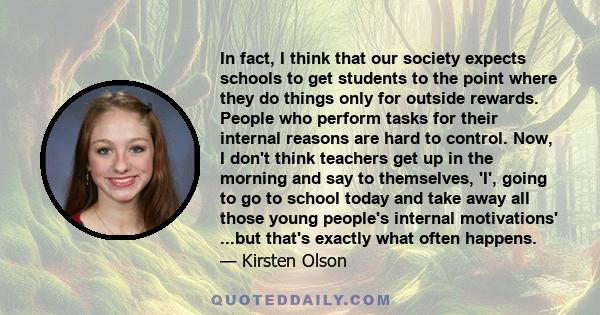 In fact, I think that our society expects schools to get students to the point where they do things only for outside rewards. People who perform tasks for their internal reasons are hard to control. Now, I don't think