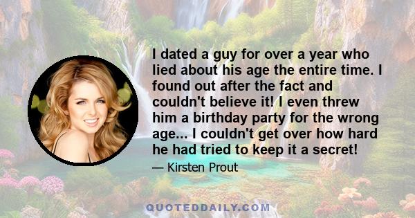 I dated a guy for over a year who lied about his age the entire time. I found out after the fact and couldn't believe it! I even threw him a birthday party for the wrong age... I couldn't get over how hard he had tried