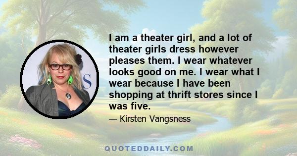 I am a theater girl, and a lot of theater girls dress however pleases them. I wear whatever looks good on me. I wear what I wear because I have been shopping at thrift stores since I was five.