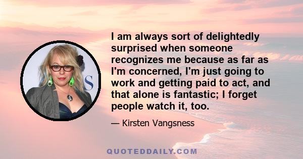 I am always sort of delightedly surprised when someone recognizes me because as far as I'm concerned, I'm just going to work and getting paid to act, and that alone is fantastic; I forget people watch it, too.