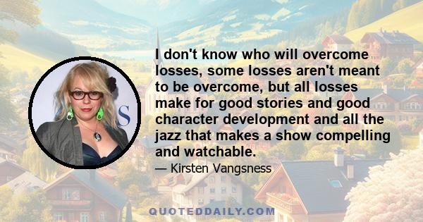 I don't know who will overcome losses, some losses aren't meant to be overcome, but all losses make for good stories and good character development and all the jazz that makes a show compelling and watchable.