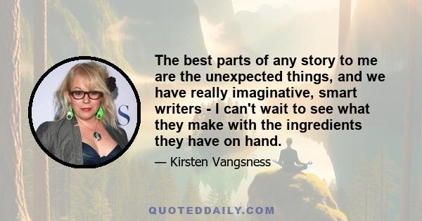 The best parts of any story to me are the unexpected things, and we have really imaginative, smart writers - I can't wait to see what they make with the ingredients they have on hand.