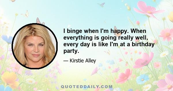 I binge when I'm happy. When everything is going really well, every day is like I'm at a birthday party.