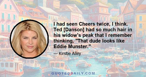 I had seen Cheers twice, I think. Ted [Danson] had so much hair in his widow's peak that I remember thinking, That dude looks like Eddie Munster.