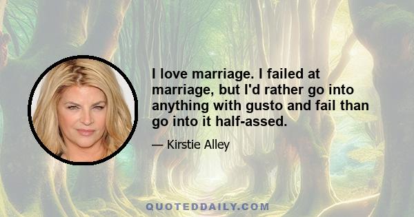 I love marriage. I failed at marriage, but I'd rather go into anything with gusto and fail than go into it half-assed.