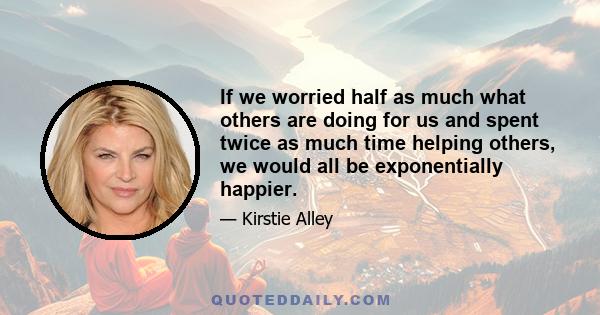 If we worried half as much what others are doing for us and spent twice as much time helping others, we would all be exponentially happier.