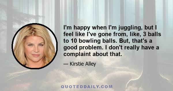 I'm happy when I'm juggling, but I feel like I've gone from, like, 3 balls to 10 bowling balls. But, that's a good problem. I don't really have a complaint about that.